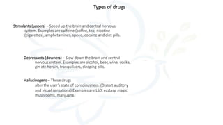 Types of drugs
Stimulants (uppers) – Speed up the brain and central nervous
system. Examples are caffeine (coffee, tea) nicotine
(cigarettes), amphetamines, speed, cocaine and diet pills.
Depressants (downers) – Slow down the brain and central
nervous system. Examples are alcohol, beer, wine, vodka,
gin etc heroin, tranquilizers, sleeping pills.
Hallucinogens – These drugs
alter the user’s state of consciousness. (Distort auditory
and visual sensations) Examples are LSD, ecstasy, magic
mushrooms, marijuana.
 