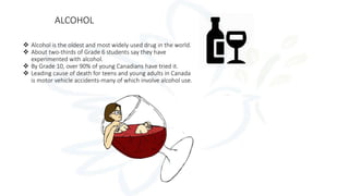 ALCOHOL
 Alcohol is the oldest and most widely used drug in the world.
 About two-thirds of Grade 6 students say they have
experimented with alcohol.
 By Grade 10, over 90% of young Canadians have tried it.
 Leading cause of death for teens and young adults in Canada
is motor vehicle accidents-many of which involve alcohol use.
 