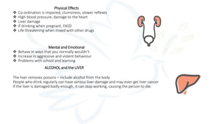 Physical Effects
 Co-ordination is impaired, clumsiness, slower reflexes
 High blood pressure, damage to the heart
 Liver damage
 If drinking when pregnant, FASD
 Life threatening when mixed with other drugs
Mental and Emotional
 Behave in ways that you normally wouldn’t
 Increase in aggressive and violent behaviour
 Problems with school and learning
ALCOHOL and the LIVER
The liver removes poisons – include alcohol from the body
People who drink regularly can have serious liver damage and may even get liver cancer
If the liver is damaged badly enough, it can stop working, causing the person to die.
 