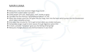 MARIJUANA
 Marijuana is the most common illegal drug around
 Comes from a plant called “cannabis”
 Some people call it pot, weed, grass, hash, smoke or ganja
 Cannabis has the chemical “tetrahydrocannabinol” or THC
 When you smoke a joint the THC goes into the lungs, then into the heart which pumps into the bloodstream
which takes it directly to brain
 Only takes few minutes for THC to get to brain when you smoke marijuana
 Eating takes longer to get to brain-passes through digestive system first
 In brain, activates “receptors” gives you the feeling of being high
 Marijuana changes physical and chemical balance in your brain
 