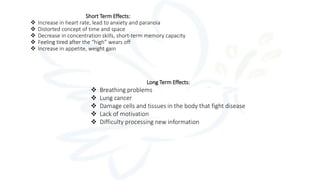 Long Term Effects:
 Breathing problems
 Lung cancer
 Damage cells and tissues in the body that fight disease
 Lack of motivation
 Difficulty processing new information
Short Term Effects:
 Increase in heart rate, lead to anxiety and paranoia
 Distorted concept of time and space
 Decrease in concentration skills, short-term memory capacity
 Feeling tired after the “high” wears off
 Increase in appetite, weight gain
 