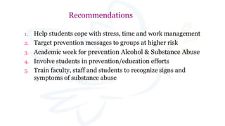 Recommendations
1. Help students cope with stress, time and work management
2. Target prevention messages to groups at higher risk
3. Academic week for prevention Alcohol & Substance Abuse
4. Involve students in prevention/education efforts
5. Train faculty, staff and students to recognize signs and
symptoms of substance abuse
 