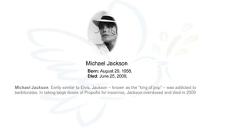 Born: August 29, 1958,
Died: June 25, 2009,
Michael Jackson
Michael Jackson: Eerily similar to Elvis, Jackson – known as the “king of pop” – was addicted to
barbiturates. In taking large doses of Propofol for insomnia, Jackson overdosed and died in 2009
 