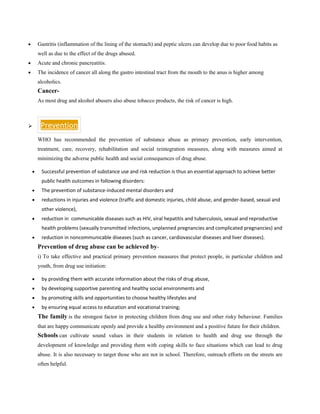 • Gastritis (inflammation of the lining of the stomach) and peptic ulcers can develop due to poor food habits as
well as due to the effect of the drugs abused.
• Acute and chronic pancreatitis.
• The incidence of cancer all along the gastro intestinal tract from the mouth to the anus is higher among
alcoholics.
Cancer-
As most drug and alcohol abusers also abuse tobacco products, the risk of cancer is high.
➢ Prevention
WHO has recommended the prevention of substance abuse as primary prevention, early intervention,
treatment, care, recovery, rehabilitation and social reintegration measures, along with measures aimed at
minimizing the adverse public health and social consequences of drug abuse.
• Successful prevention of substance use and risk reduction is thus an essential approach to achieve better
public health outcomes in following disorders:
• The prevention of substance-induced mental disorders and
• reductions in injuries and violence (traffic and domestic injuries, child abuse, and gender-based, sexual and
other violence),
• reduction in communicable diseases such as HIV, viral hepatitis and tuberculosis, sexual and reproductive
health problems (sexually transmitted infections, unplanned pregnancies and complicated pregnancies) and
• reduction in noncommunicable diseases (such as cancer, cardiovascular diseases and liver diseases).
Prevention of drug abuse can be achieved by-
i) To take effective and practical primary prevention measures that protect people, in particular children and
youth, from drug use initiation:
• by providing them with accurate information about the risks of drug abuse,
• by developing supportive parenting and healthy social environments and
• by promoting skills and opportunities to choose healthy lifestyles and
• by ensuring equal access to education and vocational training;
The family is the strongest factor in protecting children from drug use and other risky behaviour. Families
that are happy communicate openly and provide a healthy environment and a positive future for their children.
Schools can cultivate sound values in their students in relation to health and drug use through the
development of knowledge and providing them with coping skills to face situations which can lead to drug
abuse. It is also necessary to target those who are not in school. Therefore, outreach efforts on the streets are
often helpful.
 