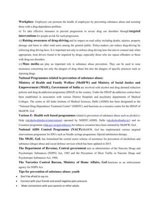 Workplace: Employers can promote the health of employees by preventing substance abuse and assisting
those with a drug dependence problem.
ii) To take effective measures to prevent progression to severe drug use disorders through targeted
interventions for people at risk for such progression.
iii) Raising awareness of drug-driving and its impact on road safety including deaths, injuries, property
damage and harm to other road users among the general public. Policy-makers can reduce drug-driving by
enforcing drug driving laws. It is important not only to enforce drug driving laws but also to counsel and, when
appropriate, treat drivers found to be impaired by drugs; especially those who are repeat offenders or those
with drug-use disorders.
iv) Mass media can play an important role in substance abuse prevention. They can be used to raise
awareness concerning not only the dangers of drug abuse but also the dangers of specific practices such as
injecting drugs.
National Programmes related to prevention of substance abuse:
Ministry of Health and Family Welfare (MoHFW) and Ministry of Social Justice and
Empowerment (MSJE), Government of India are involved with alcohol and drug demand reduction
policies and drug de-addiction programme (DDAP) in the country. Under the DDAP de-addiction centres have
been established in association with various District Hospitals and psychiatry departments of Medical
Colleges. The centre at All India Institute of Medical Sciences, Delhi (AIIMS) has been designated as the
“National Drug Dependence Treatment Centre” (NDDTC) and functions as a resource centre for the DDAP of
MoHFW, GoI.
Various E- Health web based programmes related to prevention of substance abuse such as alcohol e-
Help (alcoholwebindia.in/intervention) operated by NDDTC,AIIMS, Delhi (alcoholwebindia.in/) and m-
Cessation programme (nhp.gov.in/quit-tobacco) for tobacco cessation have been initiated by MoHFW, GoI.
National AIDS Control Programme (NACP),MoHFW, GoI has implemented various targeted
interventions programme for IDUs such as Needle syringe programme, Opioid substitution therapy.
The MSJE, GoI, has formulated the central sector scheme of assistance for prevention of alcoholism and
substance (drugs) abuse and social defence services which has been updated in 2015.
The Department of Revenue, Central government acts as administrator of the Narcotic Drugs and
Psychotropic Substances (NDPS) Act, 1985 and the Prevention of Illicit Traffic in Narcotic Drugs and
Psychotropic Substances Act, 1988;
The Narcotics Control Bureau, Ministry of Home Affairs, GoI functions as an enforcement
agency for NDPS Act.
Tips for prevention of substance abuse: youth
• Don’t be afraid to say no.
• Connect with your friends and avoid negative peer pressure.
• Make connections with your parents or other adults.
 