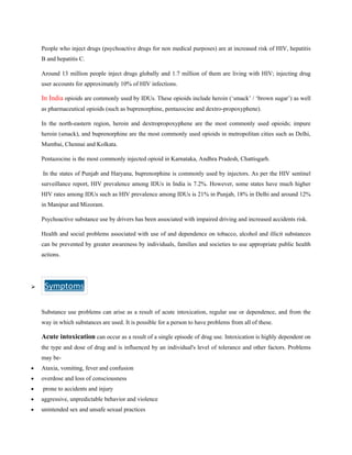 People who inject drugs (psychoactive drugs for non medical purposes) are at increased risk of HIV, hepatitis
B and hepatitis C.
Around 13 million people inject drugs globally and 1.7 million of them are living with HIV; injecting drug
user accounts for approximately 10% of HIV infections.
In India opioids are commonly used by IDUs. These opioids include heroin (‘smack’ / ‘brown sugar’) as well
as pharmaceutical opioids (such as buprenorphine, pentazocine and dextro-propoxyphene).
In the north-eastern region, heroin and dextropropoxyphene are the most commonly used opioids; impure
heroin (smack), and buprenorphine are the most commonly used opioids in metropolitan cities such as Delhi,
Mumbai, Chennai and Kolkata.
Pentazocine is the most commonly injected opioid in Karnataka, Andhra Pradesh, Chattisgarh.
In the states of Punjab and Haryana, buprenorphine is commonly used by injectors. As per the HIV sentinel
surveillance report, HIV prevalence among IDUs in India is 7.2%. However, some states have much higher
HIV rates among IDUs such as HIV prevalence among IDUs is 21% in Punjab, 18% in Delhi and around 12%
in Manipur and Mizoram.
Psychoactive substance use by drivers has been associated with impaired driving and increased accidents risk.
Health and social problems associated with use of and dependence on tobacco, alcohol and illicit substances
can be prevented by greater awareness by individuals, families and societies to use appropriate public health
actions.
➢ Symptoms
r
Substance use problems can arise as a result of acute intoxication, regular use or dependence, and from the
way in which substances are used. It is possible for a person to have problems from all of these.
Acute intoxication can occur as a result of a single episode of drug use. Intoxication is highly dependent on
the type and dose of drug and is influenced by an individual's level of tolerance and other factors. Problems
may be-
• Ataxia, vomiting, fever and confusion
• overdose and loss of consciousness
• prone to accidents and injury
• aggressive, unpredictable behavior and violence
• unintended sex and unsafe sexual practices
 