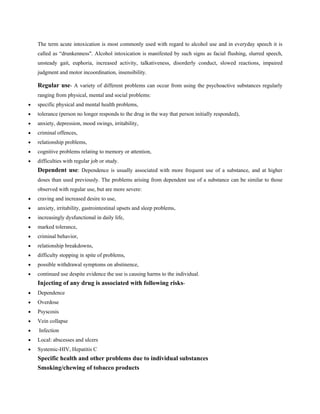 The term acute intoxication is most commonly used with regard to alcohol use and in everyday speech it is
called as “drunkenness". Alcohol intoxication is manifested by such signs as facial flushing, slurred speech,
unsteady gait, euphoria, increased activity, talkativeness, disorderly conduct, slowed reactions, impaired
judgment and motor incoordination, insensibility.
Regular use- A variety of different problems can occur from using the psychoactive substances regularly
ranging from physical, mental and social problems:
• specific physical and mental health problems,
• tolerance (person no longer responds to the drug in the way that person initially responded),
• anxiety, depression, mood swings, irritability,
• criminal offences,
• relationship problems,
• cognitive problems relating to memory or attention,
• difficulties with regular job or study.
Dependent use: Dependence is usually associated with more frequent use of a substance, and at higher
doses than used previously. The problems arising from dependent use of a substance can be similar to those
observed with regular use, but are more severe:
• craving and increased desire to use,
• anxiety, irritability, gastrointestinal upsets and sleep problems,
• increasingly dysfunctional in daily life,
• marked tolerance,
• criminal behavior,
• relationship breakdowns,
• difficulty stopping in spite of problems,
• possible withdrawal symptoms on abstinence,
• continued use despite evidence the use is causing harms to the individual.
Injecting of any drug is associated with following risks-
• Dependence
• Overdose
• Psyscosis
• Vein collapse
• Infection
• Local: abscesses and ulcers
• Systemic-HIV, Hepatitis C
Specific health and other problems due to individual substances
Smoking/chewing of tobacco products
 
