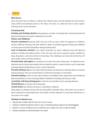 ➢ Causes
Risk factors-
Some risk factors that can influence a child for later substance abuse and other problems have their presence
during different developmental periods of life. Many risk factors are related and tend to cluster together.
Following are the various risk factors:
Prenatal period:
Smoking and drinking alcohol during pregnancy can affect a developing fetus with altered growth and
physical development and cognitive impairments in the child.
Infancy and childhood:
Insecure attachment during the child’s first year of life can cause a child to be aggressive or withdrawn
and have difficulty interacting with other children or adults. Uncontrolled aggression during early childhood
can lead to poor social skills and problems during preschool period.
Lack of classroom structure in the school environment can lead to additional social and behavioral
problems in children and academic failure. At the same time, they may be exposed to greater availability of
drugs, drug abusers, and social activities involving drugs. These challenges can increase the risk that they will
abuse alcohol, tobacco, and other substances.
Parental abuse and neglect are commonly seen as part of the cause of drug abuse. An adolescent or pre-
adolescent may be trying to gain attention from an inattentive parent or escape an abusive one by using drugs;
prolonged attempts through drug use can be a cause of drug abuse.
Parental substance use can also affect child both directly and indirectly by disturbing family environment
and poor parenting. There are increased chances of child abuse and neglect in such families.
Parental smoking in home can also expose children to secondhand smoke; putting them risk for health and
behavioral problems as well as increasing children’s likelihood of smoking when they grow older.
Association with drug abusing peers is often the most immediate risk for exposing adolescent.
Mental illnesses can increase risk for drug abuse.
Genetic factors also influence the person’s vulnerability to addiction.
Many people use substances because they have pleasurable or desirable effects, while others may use them to
block out physical or psychological pain. Some people use these substances to increase their performance, to
stay awake or lose weight.
Methods of substance use-
• Injected with a needle under the skin, into a vein or muscle
• Smoked or inhaled through the mouth or nose, or inhaled by placing a bag over the head (bagging)
• Placed on a mucus membrane (such as inside the anus or vagina, the nose or under the eyelid)
• Chewed, swallowed or dissolved slowly in the mouth
 