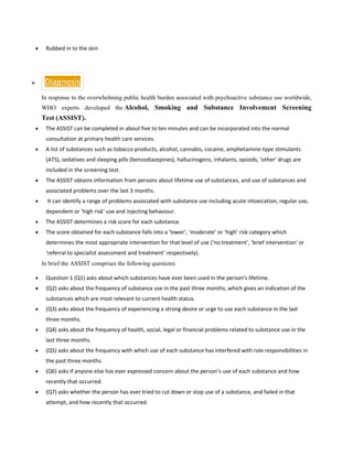 • Rubbed in to the skin
➢ Diagnosis
In response to the overwhelming public health burden associated with psychoactive substance use worldwide,
WHO experts developed the Alcohol, Smoking and Substance Involvement Screening
Test (ASSIST).
• The ASSIST can be completed in about five to ten minutes and can be incorporated into the normal
consultation at primary health care services.
• A list of substances such as tobacco products, alcohol, cannabis, cocaine, amphetamine-type stimulants
(ATS), sedatives and sleeping pills (benzodiazepines), hallucinogens, inhalants, opioids, ‘other’ drugs are
included in the screening test.
• The ASSIST obtains information from persons about lifetime use of substances, and use of substances and
associated problems over the last 3 months.
• It can identify a range of problems associated with substance use including acute intoxication, regular use,
dependent or ‘high risk’ use and injecting behaviour.
• The ASSIST determines a risk score for each substance.
• The score obtained for each substance falls into a ‘lower‘, ‘moderate’ or ‘high’ risk category which
determines the most appropriate intervention for that level of use (‘no treatment’, ‘brief intervention’ or
‘referral to specialist assessment and treatment’ respectively).
In brief the ASSIST comprises the following questions:
• Question 1 (Q1) asks about which substances have ever been used in the person’s lifetime.
• (Q2) asks about the frequency of substance use in the past three months, which gives an indication of the
substances which are most relevant to current health status.
• (Q3) asks about the frequency of experiencing a strong desire or urge to use each substance in the last
three months.
• (Q4) asks about the frequency of health, social, legal or financial problems related to substance use in the
last three months.
• (Q5) asks about the frequency with which use of each substance has interfered with role responsibilities in
the past three months.
• (Q6) asks if anyone else has ever expressed concern about the person’s use of each substance and how
recently that occurred.
• (Q7) asks whether the person has ever tried to cut down or stop use of a substance, and failed in that
attempt, and how recently that occurred.
 