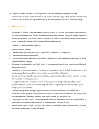 • (Q8) asks whether the client has ever injected any substance and how recently that occurred.
Screening aims to detect health problems or risk factors at an early stage before they have caused serious
disease or other problems, and is part of maintaining prevention practice activities in health care settings.
➢ Management
Management of substance abuse incorporates many components as it disrupts several aspects of an individual’s
life. Addiction treatment must help the individual stop using drugs, maintain a drug-free lifestyle, and achieve
productive functioning in the family, at work, and in society. Patients require long-term and repeated episodes
of care to achieve the ultimate goal of sustained abstinence and recovery.
Principles of effective treatment should be:
• Substance abuse is treatable.
• Treatment varies depending on the type of drug and the characteristics of the patients
• Treatment needs to be readily available.
• Effective treatment must address the individual drug abuse and any associated medical, psychological, social,
vocational and legal problems.
• Behavioral therapies including individual, family, or group counseling are the most commonly used forms of
drug abuse treatment.
• Medications are an important element of treatment for many patients (such as alcohol, nicotine, heroin or other
opioids), especially when combined with counseling and other behavioral therapies.
• An individual's treatment and services plan must be assessed continually and modified as necessary to ensure
that it meets his or her changing needs.
• The appropriate duration of treatment for an individual depends on the type and degree of the patient’s
problems and needs. Usually recovery from drug addiction is a long-term process and frequently requires
multiple episodes of treatment.
• Several sub groups within the larger population of individuals affected by drug use disorders such as
adolescents, women, pregnant women, people with medical and psychiatric co-morbidities, sex workers, and
socially marginalized individuals, prisoners often require targeted and specialized care.
• Target populations, their families, community members and local organization should be actively involved in
the planning, implementation and monitoring of drug dependence treatment services.
• As drug related crimes are highly prevalent, there should be coordination between drug dependence treatment
and criminal justice system for such individuals.
 