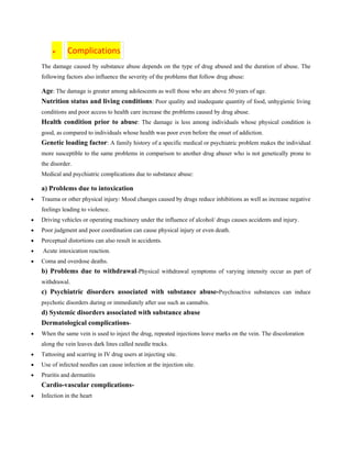 ➢ Complications
The damage caused by substance abuse depends on the type of drug abused and the duration of abuse. The
following factors also influence the severity of the problems that follow drug abuse:
Age: The damage is greater among adolescents as well those who are above 50 years of age.
Nutrition status and living conditions: Poor quality and inadequate quantity of food, unhygienic living
conditions and poor access to health care increase the problems caused by drug abuse.
Health condition prior to abuse: The damage is less among individuals whose physical condition is
good, as compared to individuals whose health was poor even before the onset of addiction.
Genetic loading factor: A family history of a specific medical or psychiatric problem makes the individual
more susceptible to the same problems in comparison to another drug abuser who is not genetically prone to
the disorder.
Medical and psychiatric complications due to substance abuse:
a) Problems due to intoxication
• Trauma or other physical injury: Mood changes caused by drugs reduce inhibitions as well as increase negative
feelings leading to violence.
• Driving vehicles or operating machinery under the influence of alcohol/ drugs causes accidents and injury.
• Poor judgment and poor coordination can cause physical injury or even death.
• Perceptual distortions can also result in accidents.
• Acute intoxication reaction.
• Coma and overdose deaths.
b) Problems due to withdrawal-Physical withdrawal symptoms of varying intensity occur as part of
withdrawal.
c) Psychiatric disorders associated with substance abuse-Psychoactive substances can induce
psychotic disorders during or immediately after use such as cannabis.
d) Systemic disorders associated with substance abuse
Dermatological complications-
• When the same vein is used to inject the drug, repeated injections leave marks on the vein. The discoloration
along the vein leaves dark lines called needle tracks.
• Tattooing and scarring in IV drug users at injecting site.
• Use of infected needles can cause infection at the injection site.
• Pruritis and dermatitis
Cardio-vascular complications-
• Infection in the heart
 