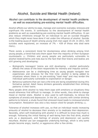 Alcohol, Suicide and Mental Health (Ireland)
Alcohol can contribute to the development of mental health problems
as well as exacerbating pre-existing mental health difficulties.
Alcohol affects our ability to cope, manage and overcome everyday stresses and
significant life events. It contributes to the development of mental health
problems as well as exacerbating pre-existing mental health difficulties. It can
also reduce inhibitions enough for an individual to act on suicidal thoughts
which they might never have done if not under the influence of alcohol. Suicide
is the leading cause of death among young Irish men aged 15-24. In 2011, 525
suicides were registered, an increase of 7% – 439 of those who died were
men[i].
There exists a consistent trend for drunkenness when drinking among Irish
young people, a trend that sets them apart from the majority of their European
counterparts [ii]. Children and young people are particularly vulnerable to
alcohol-related harms and risks due to the fact that their brains and bodies are
still growing and developing:
 Biologically teenagers’ brains are still developing – alcohol particularly
affects the areas of the brain responsible for memory and impulse control.
 Adolescence can be a challenging time as young people navigate new
experiences and stresses for the first time: alcohol is being added to
situations where there is no pre-existing “road map” and may render the
individual particularly vulnerable to exploitation or danger.
 Behaviour patterns that can last a life time are being established during this
formative period. Adult heavy drinkers generally established their drinking
patterns in their teens
Many people drink alcohol to help them cope with emotions or situations they
would otherwise find difficult to manage. In other words, they drink to change
mood or mental state. Alcohol is also used to self-medicate, to relieve the
symptoms of anxiety and depression. In the UK, a country with similar drinking
patterns to Ireland, a study found that stressed mood leads to increased alcohol
consumption. Relaxation was also a key reason cited for people drinking [iii].
Tolerance of alcohol increases with use, so that an individual needs increasing
amounts of alcohol to decrease their anxiety or to medicate their depression.
Secondly, when self-medicating with alcohol it is difficult to know how much is
enough. Following the initial feeling of well-being from the first drink, alcohol
acts as a depressant, and feelings of anxiety and depression can quickly
resurface. Alcohol use can exaggerate underlying feelings, which is why some
people become angry, tearful, or aggressive after a few drinks.
 