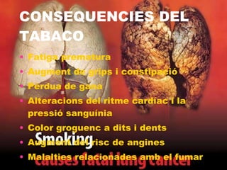 CONSEQUENCIES DEL TABACO Fatiga prematura  Augment de grips i constipació  Pèrdua de gana  Alteracions del ritme cardíac i la pressió sanguínia  Color groguenc a dits i dents  Augment del risc de angines  Malalties relacionades amb el fumar  