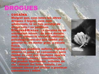 DROGUES COCAÏNA Malgrat que, com totes les altres drogues il·legals, està molt adulterada, té un fals prestigi de droga neta i no perillosa. Efectes&Riscos.  La cocaïna és un estimulant intens i de poca durada, amb un potencial elevat d'addicció psicològica, encara que també pot generar-lo, en menor grau, a escala física. Diuen que produeix eufòria, vitalitat i elimina la gana i el cansament, però també és cert que l'endemà apareix una fatiga intensa i somnolència. Pot produir hipertensió, arítmies de cor i danyar les foses nasals, i un consum elevat pot arribar a provocar convulsions i infart. 