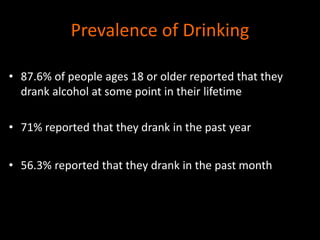 Prevalence of Drinking 
• 87.6% of people ages 18 or older reported that they 
drank alcohol at some point in their lifetime 
• 71% reported that they drank in the past year 
• 56.3% reported that they drank in the past month 
 