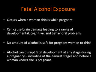 Fetal Alcohol Exposure 
• Occurs when a woman drinks while pregnant 
• Can cause brain damage leading to a range of 
developmental, cognitive, and behavioral problems 
• No amount of alcohol is safe for pregnant women to drink 
• Alcohol can disrupt fetal development at any stage during 
a pregnancy – including at the earliest stages and before a 
woman knows she is pregnant 
 