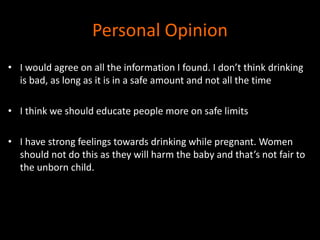 Personal Opinion 
• I would agree on all the information I found. I don’t think drinking 
is bad, as long as it is in a safe amount and not all the time 
• I think we should educate people more on safe limits 
• I have strong feelings towards drinking while pregnant. Women 
should not do this as they will harm the baby and that’s not fair to 
the unborn child. 
 