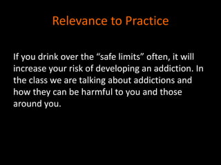 Relevance to Practice 
If you drink over the “safe limits” often, it will 
increase your risk of developing an addiction. In 
the class we are talking about addictions and 
how they can be harmful to you and those 
around you. 
 