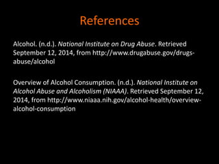 References 
Alcohol. (n.d.). National Institute on Drug Abuse. Retrieved 
September 12, 2014, from http://www.drugabuse.gov/drugs-abuse/ 
alcohol 
Overview of Alcohol Consumption. (n.d.). National Institute on 
Alcohol Abuse and Alcoholism (NIAAA). Retrieved September 12, 
2014, from http://www.niaaa.nih.gov/alcohol-health/overview-alcohol- 
consumption 
