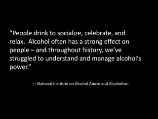 “People drink to socialize, celebrate, and 
relax. Alcohol often has a strong effect on 
people – and throughout history, we’ve 
struggled to understand and manage alcohol’s 
power.” 
– National Institute on Alcohol Abuse and Alcoholism 
 