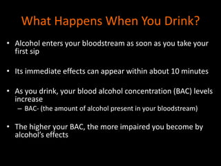 What Happens When You Drink? 
• Alcohol enters your bloodstream as soon as you take your 
first sip 
• Its immediate effects can appear within about 10 minutes 
• As you drink, your blood alcohol concentration (BAC) levels 
increase 
– BAC- (the amount of alcohol present in your bloodstream) 
• The higher your BAC, the more impaired you become by 
alcohol’s effects 
 