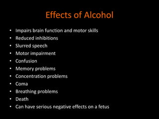 Effects of Alcohol 
• Impairs brain function and motor skills 
• Reduced inhibitions 
• Slurred speech 
• Motor impairment 
• Confusion 
• Memory problems 
• Concentration problems 
• Coma 
• Breathing problems 
• Death 
• Can have serious negative effects on a fetus 
 