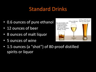 Standard Drinks 
• 0.6 ounces of pure ethanol 
• 12 ounces of beer 
• 8 ounces of malt liquor 
• 5 ounces of wine 
• 1.5 ounces (a "shot”) of 80-proof distilled 
spirits or liquor 
 