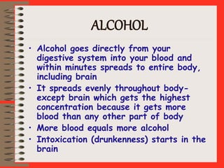 ALCOHOL
• Alcohol goes directly from your
digestive system into your blood and
within minutes spreads to entire body,
including brain
• It spreads evenly throughout body-
except brain which gets the highest
concentration because it gets more
blood than any other part of body
• More blood equals more alcohol
• Intoxication (drunkenness) starts in the
brain
 