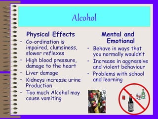Alcohol
Physical Effects
• Co-ordination is
impaired, clumsiness,
slower reflexes
• High blood pressure,
damage to the heart
• Liver damage
• Kidneys increase urine
Production
• Too much Alcohol may
cause vomiting
Mental and
Emotional
• Behave in ways that
you normally wouldn’t
• Increase in aggressive
and violent behaviour
• Problems with school
and learning
 
