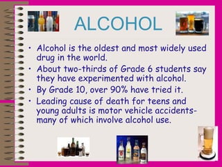ALCOHOL
• Alcohol is the oldest and most widely used
drug in the world.
• About two-thirds of Grade 6 students say
they have experimented with alcohol.
• By Grade 10, over 90% have tried it.
• Leading cause of death for teens and
young adults is motor vehicle accidents-
many of which involve alcohol use.
 