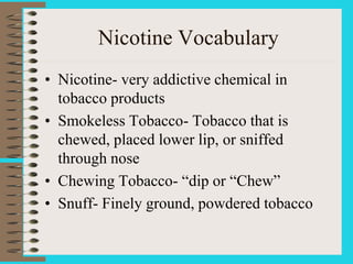 Nicotine Vocabulary
• Nicotine- very addictive chemical in
tobacco products
• Smokeless Tobacco- Tobacco that is
chewed, placed lower lip, or sniffed
through nose
• Chewing Tobacco- “dip or “Chew”
• Snuff- Finely ground, powdered tobacco
 