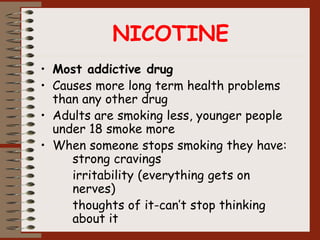 NICOTINE
• Most addictive drug
• Causes more long term health problems
than any other drug
• Adults are smoking less, younger people
under 18 smoke more
• When someone stops smoking they have:
strong cravings
irritability (everything gets on
nerves)
thoughts of it-can’t stop thinking
about it
 