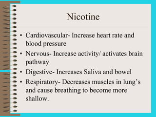 Nicotine
• Cardiovascular- Increase heart rate and
blood pressure
• Nervous- Increase activity/ activates brain
pathway
• Digestive- Increases Saliva and bowel
• Respiratory- Decreases muscles in lung’s
and cause breathing to become more
shallow.
 