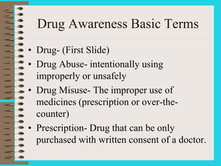 Drug Awareness Basic Terms
• Drug- (First Slide)
• Drug Abuse- intentionally using
improperly or unsafely
• Drug Misuse- The improper use of
medicines (prescription or over-the-
counter)
• Prescription- Drug that can be only
purchased with written consent of a doctor.
 