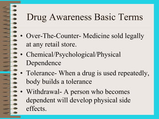Drug Awareness Basic Terms
• Over-The-Counter- Medicine sold legally
at any retail store.
• Chemical/Psychological/Physical
Dependence
• Tolerance- When a drug is used repeatedly,
body builds a tolerance
• Withdrawal- A person who becomes
dependent will develop physical side
effects.
 