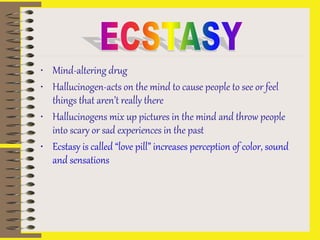 • Mind-altering drug
• Hallucinogen-acts on the mind to cause people to see or feel
things that aren’t really there
• Hallucinogens mix up pictures in the mind and throw people
into scary or sad experiences in the past
• Ecstasy is called “love pill” increases perception of color, sound
and sensations
 