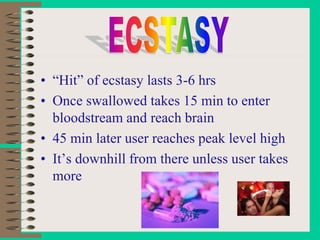 • “Hit” of ecstasy lasts 3-6 hrs
• Once swallowed takes 15 min to enter
bloodstream and reach brain
• 45 min later user reaches peak level high
• It’s downhill from there unless user takes
more
 