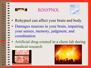 ROHYPNOL
• Rohypnol can affect your brain and body
• Damages neurons in your brain, impairing
your senses, memory, judgment, and
coordination
• Artificial drug-created in a chem lab during
medical research
 