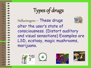 Types of drugs
Hallucinogens – These drugs
alter the user’s state of
consciousness. (Distort auditory
and visual sensations) Examples are
LSD, ecstasy, magic mushrooms,
marijuana.
 