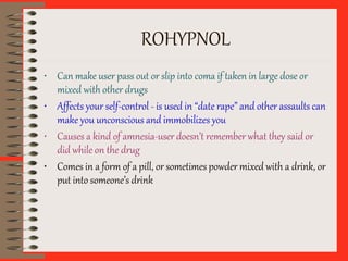 ROHYPNOL
• Can make user pass out or slip into coma if taken in large dose or
mixed with other drugs
• Affects your self-control - is used in “date rape” and other assaults can
make you unconscious and immobilizes you
• Causes a kind of amnesia-user doesn’t remember what they said or
did while on the drug
• Comes in a form of a pill, or sometimes powder mixed with a drink, or
put into someone’s drink
 