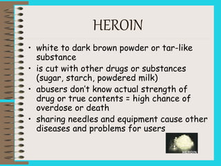 HEROIN
• white to dark brown powder or tar-like
substance
• is cut with other drugs or substances
(sugar, starch, powdered milk)
• abusers don’t know actual strength of
drug or true contents = high chance of
overdose or death
• sharing needles and equipment cause other
diseases and problems for users
 