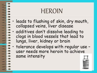 HEROIN
• leads to flushing of skin, dry mouth,
collapsed veins, liver disease
• additives don’t dissolve leading to
clogs in blood vessels that lead to
lungs, liver, kidney or brain
• tolerance develops with regular use –
user needs more heroin to achieve
same intensity
 