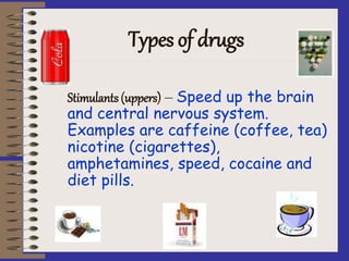Types of drugs
Stimulants (uppers) – Speed up the brain
and central nervous system.
Examples are caffeine (coffee, tea)
nicotine (cigarettes),
amphetamines, speed, cocaine and
diet pills.
 