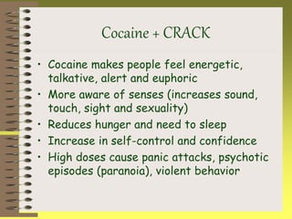 Cocaine + CRACK
• Cocaine makes people feel energetic,
talkative, alert and euphoric
• More aware of senses (increases sound,
touch, sight and sexuality)
• Reduces hunger and need to sleep
• Increase in self-control and confidence
• High doses cause panic attacks, psychotic
episodes (paranoia), violent behavior
 