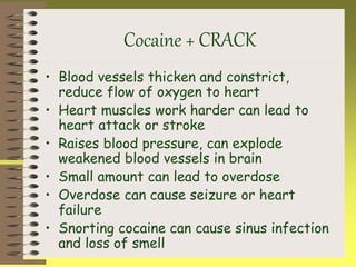 Cocaine + CRACK
• Blood vessels thicken and constrict,
reduce flow of oxygen to heart
• Heart muscles work harder can lead to
heart attack or stroke
• Raises blood pressure, can explode
weakened blood vessels in brain
• Small amount can lead to overdose
• Overdose can cause seizure or heart
failure
• Snorting cocaine can cause sinus infection
and loss of smell
 