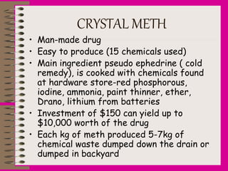 CRYSTAL METH
• Man-made drug
• Easy to produce (15 chemicals used)
• Main ingredient pseudo ephedrine ( cold
remedy), is cooked with chemicals found
at hardware store-red phosphorous,
iodine, ammonia, paint thinner, ether,
Drano, lithium from batteries
• Investment of $150 can yield up to
$10,000 worth of the drug
• Each kg of meth produced 5-7kg of
chemical waste dumped down the drain or
dumped in backyard
 