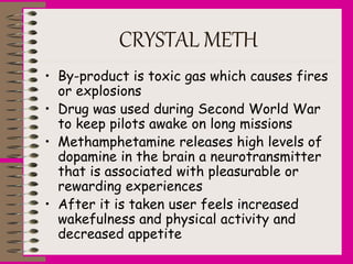 CRYSTAL METH
• By-product is toxic gas which causes fires
or explosions
• Drug was used during Second World War
to keep pilots awake on long missions
• Methamphetamine releases high levels of
dopamine in the brain a neurotransmitter
that is associated with pleasurable or
rewarding experiences
• After it is taken user feels increased
wakefulness and physical activity and
decreased appetite
 