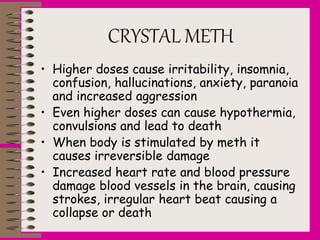 CRYSTAL METH
• Higher doses cause irritability, insomnia,
confusion, hallucinations, anxiety, paranoia
and increased aggression
• Even higher doses can cause hypothermia,
convulsions and lead to death
• When body is stimulated by meth it
causes irreversible damage
• Increased heart rate and blood pressure
damage blood vessels in the brain, causing
strokes, irregular heart beat causing a
collapse or death
 