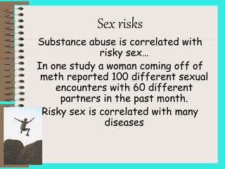 Sex risks
Substance abuse is correlated with
risky sex…
In one study a woman coming off of
meth reported 100 different sexual
encounters with 60 different
partners in the past month.
Risky sex is correlated with many
diseases
 