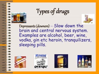 Types of drugs
Depressants (downers) – Slow down the
brain and central nervous system.
Examples are alcohol, beer, wine,
vodka, gin etc heroin, tranquilizers,
sleeping pills.
 